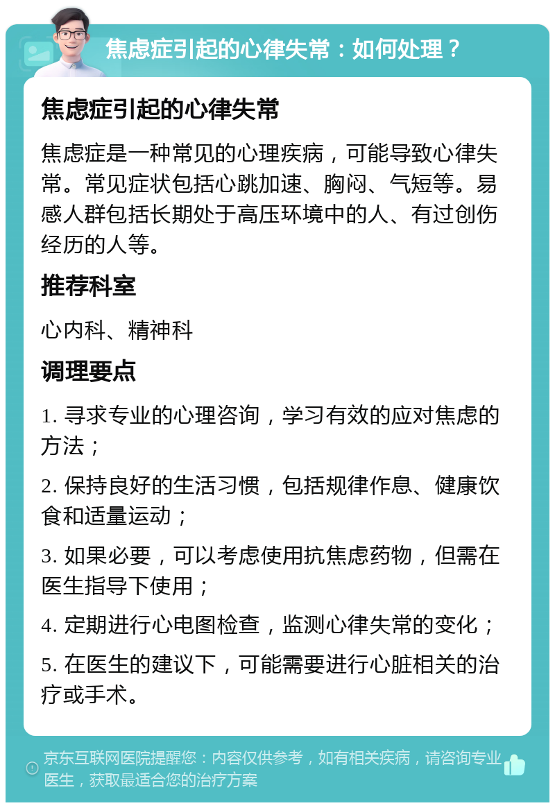 焦虑症引起的心律失常：如何处理？ 焦虑症引起的心律失常 焦虑症是一种常见的心理疾病，可能导致心律失常。常见症状包括心跳加速、胸闷、气短等。易感人群包括长期处于高压环境中的人、有过创伤经历的人等。 推荐科室 心内科、精神科 调理要点 1. 寻求专业的心理咨询，学习有效的应对焦虑的方法； 2. 保持良好的生活习惯，包括规律作息、健康饮食和适量运动； 3. 如果必要，可以考虑使用抗焦虑药物，但需在医生指导下使用； 4. 定期进行心电图检查，监测心律失常的变化； 5. 在医生的建议下，可能需要进行心脏相关的治疗或手术。