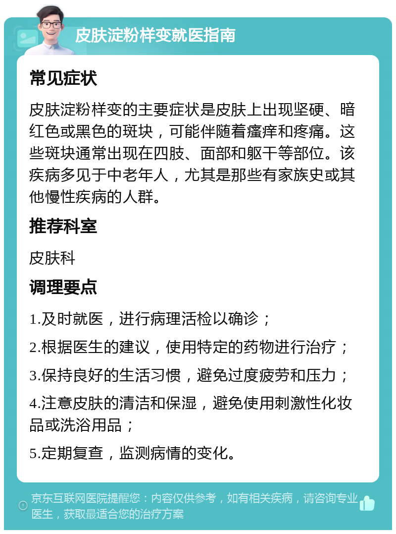 皮肤淀粉样变就医指南 常见症状 皮肤淀粉样变的主要症状是皮肤上出现坚硬、暗红色或黑色的斑块，可能伴随着瘙痒和疼痛。这些斑块通常出现在四肢、面部和躯干等部位。该疾病多见于中老年人，尤其是那些有家族史或其他慢性疾病的人群。 推荐科室 皮肤科 调理要点 1.及时就医，进行病理活检以确诊； 2.根据医生的建议，使用特定的药物进行治疗； 3.保持良好的生活习惯，避免过度疲劳和压力； 4.注意皮肤的清洁和保湿，避免使用刺激性化妆品或洗浴用品； 5.定期复查，监测病情的变化。