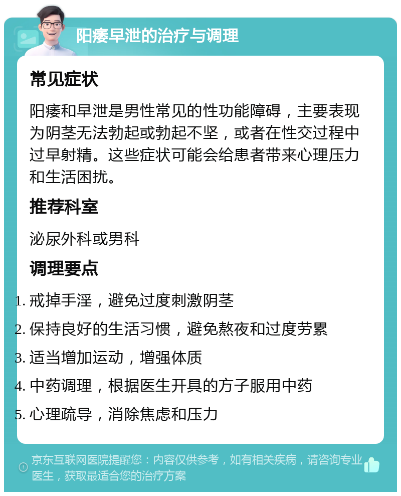 阳痿早泄的治疗与调理 常见症状 阳痿和早泄是男性常见的性功能障碍，主要表现为阴茎无法勃起或勃起不坚，或者在性交过程中过早射精。这些症状可能会给患者带来心理压力和生活困扰。 推荐科室 泌尿外科或男科 调理要点 戒掉手淫，避免过度刺激阴茎 保持良好的生活习惯，避免熬夜和过度劳累 适当增加运动，增强体质 中药调理，根据医生开具的方子服用中药 心理疏导，消除焦虑和压力