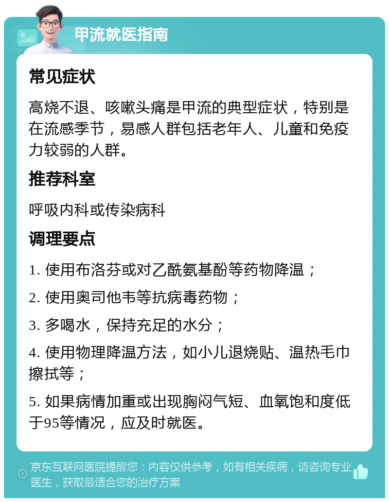 甲流就医指南 常见症状 高烧不退、咳嗽头痛是甲流的典型症状，特别是在流感季节，易感人群包括老年人、儿童和免疫力较弱的人群。 推荐科室 呼吸内科或传染病科 调理要点 1. 使用布洛芬或对乙酰氨基酚等药物降温； 2. 使用奥司他韦等抗病毒药物； 3. 多喝水，保持充足的水分； 4. 使用物理降温方法，如小儿退烧贴、温热毛巾擦拭等； 5. 如果病情加重或出现胸闷气短、血氧饱和度低于95等情况，应及时就医。