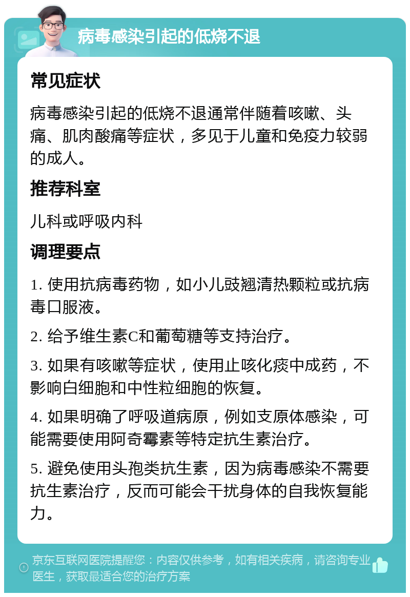 病毒感染引起的低烧不退 常见症状 病毒感染引起的低烧不退通常伴随着咳嗽、头痛、肌肉酸痛等症状，多见于儿童和免疫力较弱的成人。 推荐科室 儿科或呼吸内科 调理要点 1. 使用抗病毒药物，如小儿豉翘清热颗粒或抗病毒口服液。 2. 给予维生素C和葡萄糖等支持治疗。 3. 如果有咳嗽等症状，使用止咳化痰中成药，不影响白细胞和中性粒细胞的恢复。 4. 如果明确了呼吸道病原，例如支原体感染，可能需要使用阿奇霉素等特定抗生素治疗。 5. 避免使用头孢类抗生素，因为病毒感染不需要抗生素治疗，反而可能会干扰身体的自我恢复能力。