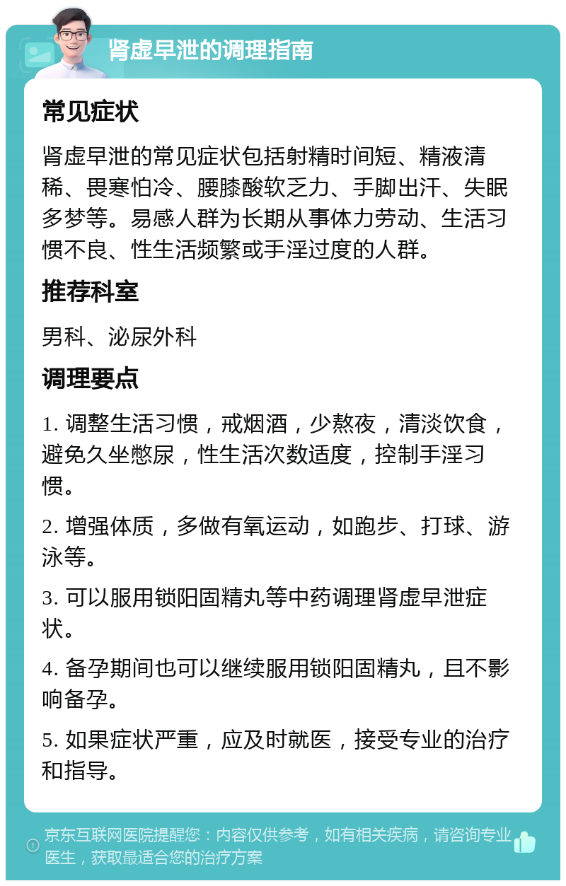 肾虚早泄的调理指南 常见症状 肾虚早泄的常见症状包括射精时间短、精液清稀、畏寒怕冷、腰膝酸软乏力、手脚出汗、失眠多梦等。易感人群为长期从事体力劳动、生活习惯不良、性生活频繁或手淫过度的人群。 推荐科室 男科、泌尿外科 调理要点 1. 调整生活习惯，戒烟酒，少熬夜，清淡饮食，避免久坐憋尿，性生活次数适度，控制手淫习惯。 2. 增强体质，多做有氧运动，如跑步、打球、游泳等。 3. 可以服用锁阳固精丸等中药调理肾虚早泄症状。 4. 备孕期间也可以继续服用锁阳固精丸，且不影响备孕。 5. 如果症状严重，应及时就医，接受专业的治疗和指导。