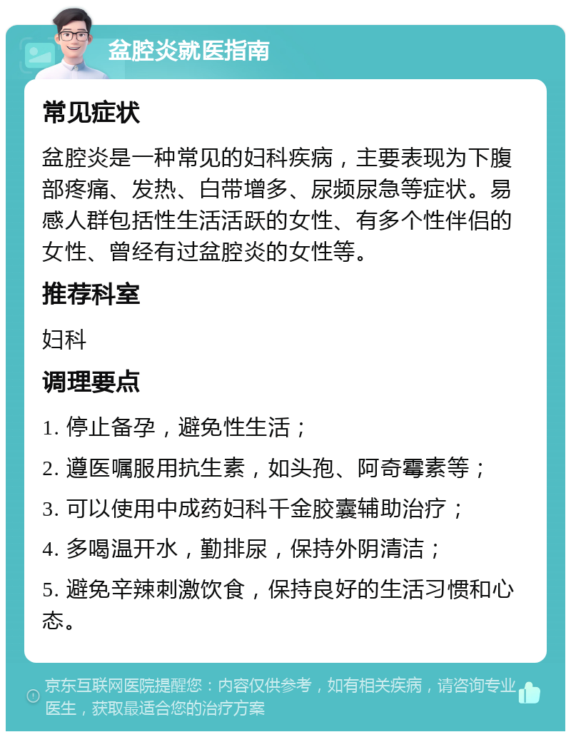 盆腔炎就医指南 常见症状 盆腔炎是一种常见的妇科疾病，主要表现为下腹部疼痛、发热、白带增多、尿频尿急等症状。易感人群包括性生活活跃的女性、有多个性伴侣的女性、曾经有过盆腔炎的女性等。 推荐科室 妇科 调理要点 1. 停止备孕，避免性生活； 2. 遵医嘱服用抗生素，如头孢、阿奇霉素等； 3. 可以使用中成药妇科千金胶囊辅助治疗； 4. 多喝温开水，勤排尿，保持外阴清洁； 5. 避免辛辣刺激饮食，保持良好的生活习惯和心态。