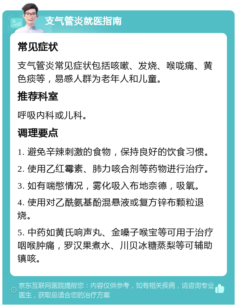 支气管炎就医指南 常见症状 支气管炎常见症状包括咳嗽、发烧、喉咙痛、黄色痰等，易感人群为老年人和儿童。 推荐科室 呼吸内科或儿科。 调理要点 1. 避免辛辣刺激的食物，保持良好的饮食习惯。 2. 使用乙红霉素、肺力咳合剂等药物进行治疗。 3. 如有喘憋情况，雾化吸入布地奈德，吸氧。 4. 使用对乙酰氨基酚混悬液或复方锌布颗粒退烧。 5. 中药如黄氏响声丸、金嗓子喉宝等可用于治疗咽喉肿痛，罗汉果煮水、川贝冰糖蒸梨等可辅助镇咳。