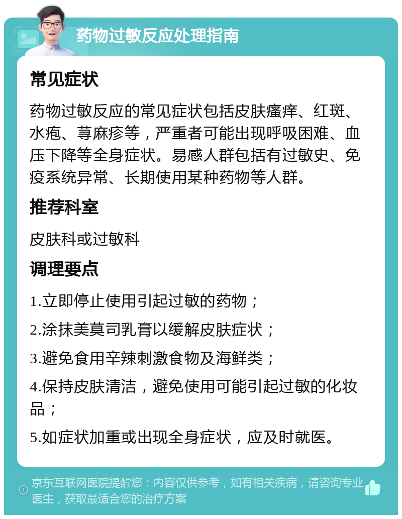 药物过敏反应处理指南 常见症状 药物过敏反应的常见症状包括皮肤瘙痒、红斑、水疱、荨麻疹等，严重者可能出现呼吸困难、血压下降等全身症状。易感人群包括有过敏史、免疫系统异常、长期使用某种药物等人群。 推荐科室 皮肤科或过敏科 调理要点 1.立即停止使用引起过敏的药物； 2.涂抹美莫司乳膏以缓解皮肤症状； 3.避免食用辛辣刺激食物及海鲜类； 4.保持皮肤清洁，避免使用可能引起过敏的化妆品； 5.如症状加重或出现全身症状，应及时就医。