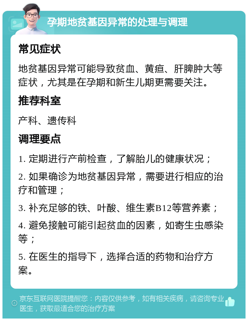 孕期地贫基因异常的处理与调理 常见症状 地贫基因异常可能导致贫血、黄疸、肝脾肿大等症状，尤其是在孕期和新生儿期更需要关注。 推荐科室 产科、遗传科 调理要点 1. 定期进行产前检查，了解胎儿的健康状况； 2. 如果确诊为地贫基因异常，需要进行相应的治疗和管理； 3. 补充足够的铁、叶酸、维生素B12等营养素； 4. 避免接触可能引起贫血的因素，如寄生虫感染等； 5. 在医生的指导下，选择合适的药物和治疗方案。