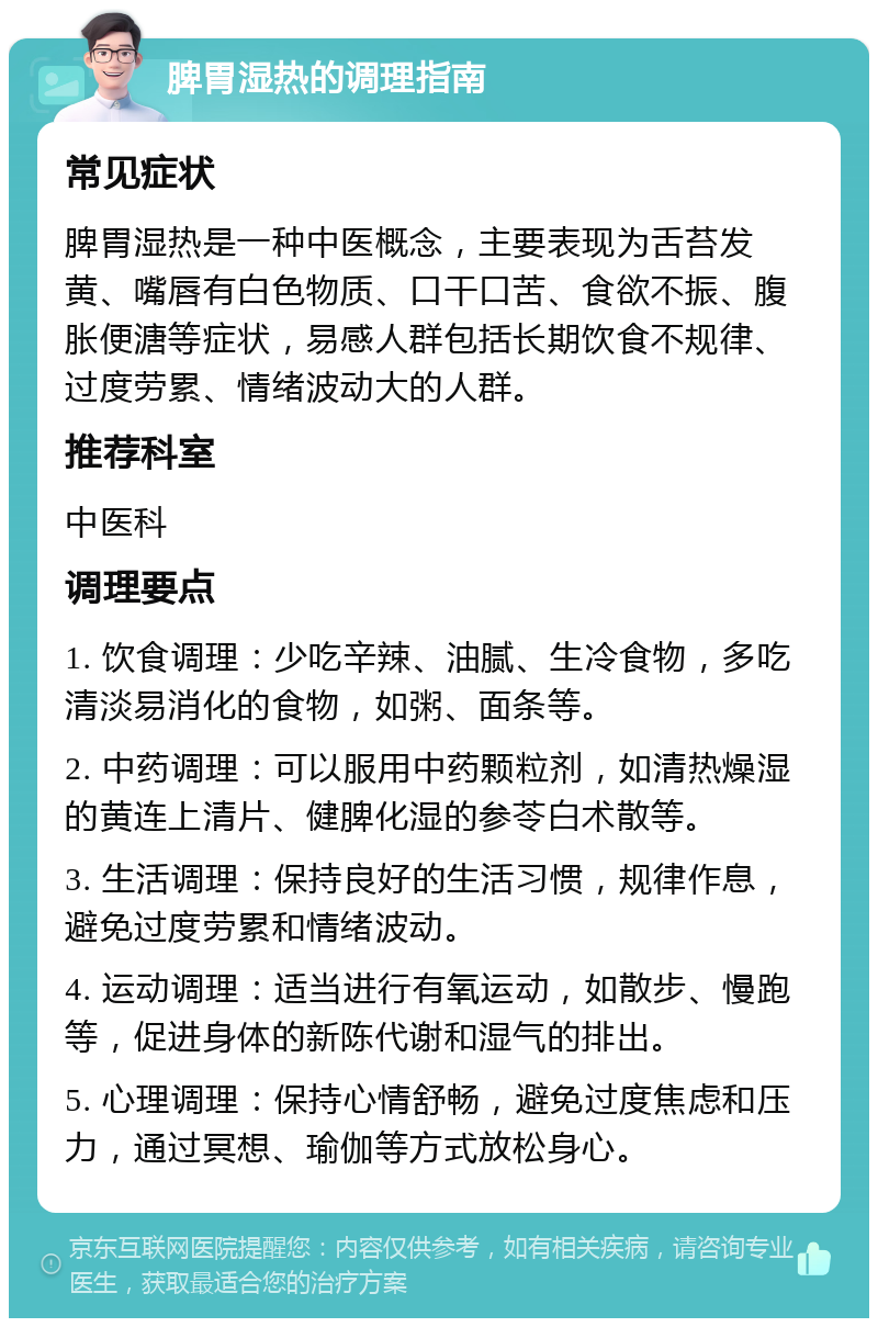 脾胃湿热的调理指南 常见症状 脾胃湿热是一种中医概念，主要表现为舌苔发黄、嘴唇有白色物质、口干口苦、食欲不振、腹胀便溏等症状，易感人群包括长期饮食不规律、过度劳累、情绪波动大的人群。 推荐科室 中医科 调理要点 1. 饮食调理：少吃辛辣、油腻、生冷食物，多吃清淡易消化的食物，如粥、面条等。 2. 中药调理：可以服用中药颗粒剂，如清热燥湿的黄连上清片、健脾化湿的参苓白术散等。 3. 生活调理：保持良好的生活习惯，规律作息，避免过度劳累和情绪波动。 4. 运动调理：适当进行有氧运动，如散步、慢跑等，促进身体的新陈代谢和湿气的排出。 5. 心理调理：保持心情舒畅，避免过度焦虑和压力，通过冥想、瑜伽等方式放松身心。