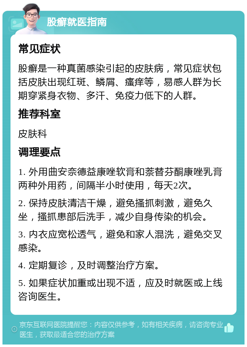 股癣就医指南 常见症状 股癣是一种真菌感染引起的皮肤病，常见症状包括皮肤出现红斑、鳞屑、瘙痒等，易感人群为长期穿紧身衣物、多汗、免疫力低下的人群。 推荐科室 皮肤科 调理要点 1. 外用曲安奈德益康唑软膏和萘替芬酮康唑乳膏两种外用药，间隔半小时使用，每天2次。 2. 保持皮肤清洁干燥，避免搔抓刺激，避免久坐，搔抓患部后洗手，减少自身传染的机会。 3. 内衣应宽松透气，避免和家人混洗，避免交叉感染。 4. 定期复诊，及时调整治疗方案。 5. 如果症状加重或出现不适，应及时就医或上线咨询医生。