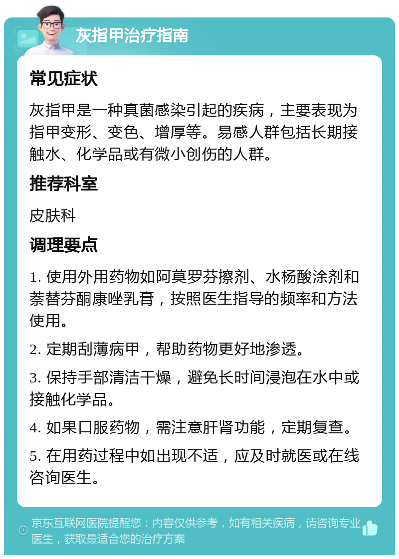 灰指甲治疗指南 常见症状 灰指甲是一种真菌感染引起的疾病，主要表现为指甲变形、变色、增厚等。易感人群包括长期接触水、化学品或有微小创伤的人群。 推荐科室 皮肤科 调理要点 1. 使用外用药物如阿莫罗芬擦剂、水杨酸涂剂和萘替芬酮康唑乳膏，按照医生指导的频率和方法使用。 2. 定期刮薄病甲，帮助药物更好地渗透。 3. 保持手部清洁干燥，避免长时间浸泡在水中或接触化学品。 4. 如果口服药物，需注意肝肾功能，定期复查。 5. 在用药过程中如出现不适，应及时就医或在线咨询医生。