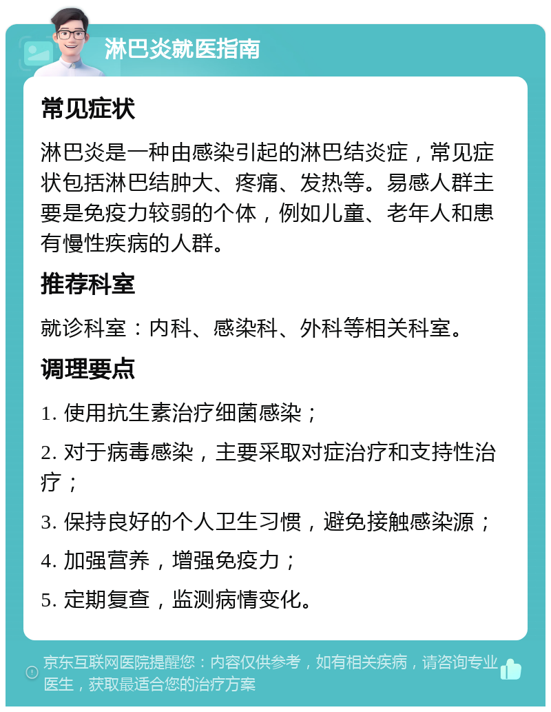 淋巴炎就医指南 常见症状 淋巴炎是一种由感染引起的淋巴结炎症，常见症状包括淋巴结肿大、疼痛、发热等。易感人群主要是免疫力较弱的个体，例如儿童、老年人和患有慢性疾病的人群。 推荐科室 就诊科室：内科、感染科、外科等相关科室。 调理要点 1. 使用抗生素治疗细菌感染； 2. 对于病毒感染，主要采取对症治疗和支持性治疗； 3. 保持良好的个人卫生习惯，避免接触感染源； 4. 加强营养，增强免疫力； 5. 定期复查，监测病情变化。