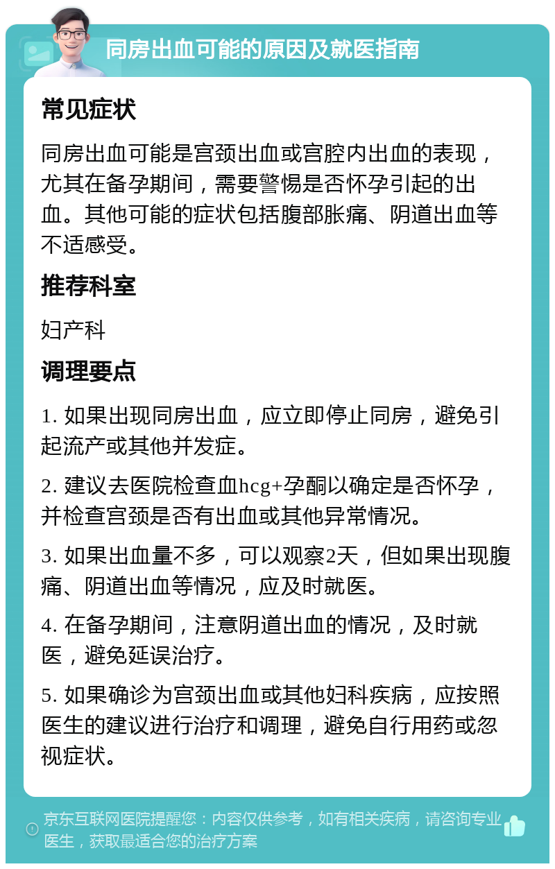 同房出血可能的原因及就医指南 常见症状 同房出血可能是宫颈出血或宫腔内出血的表现，尤其在备孕期间，需要警惕是否怀孕引起的出血。其他可能的症状包括腹部胀痛、阴道出血等不适感受。 推荐科室 妇产科 调理要点 1. 如果出现同房出血，应立即停止同房，避免引起流产或其他并发症。 2. 建议去医院检查血hcg+孕酮以确定是否怀孕，并检查宫颈是否有出血或其他异常情况。 3. 如果出血量不多，可以观察2天，但如果出现腹痛、阴道出血等情况，应及时就医。 4. 在备孕期间，注意阴道出血的情况，及时就医，避免延误治疗。 5. 如果确诊为宫颈出血或其他妇科疾病，应按照医生的建议进行治疗和调理，避免自行用药或忽视症状。