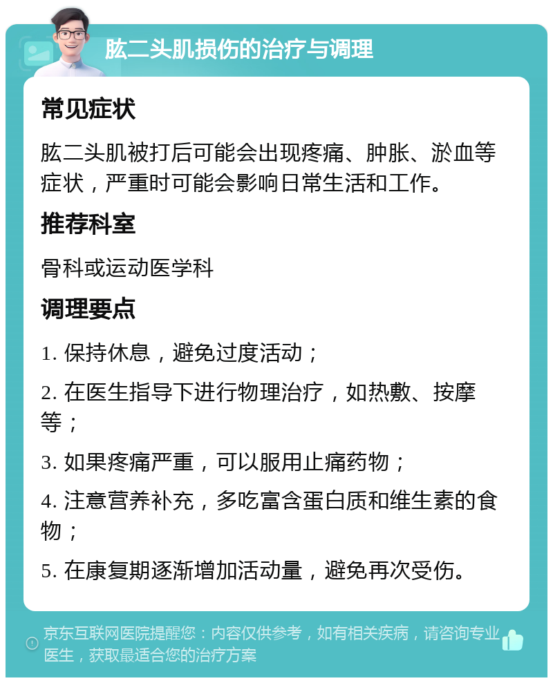 肱二头肌损伤的治疗与调理 常见症状 肱二头肌被打后可能会出现疼痛、肿胀、淤血等症状，严重时可能会影响日常生活和工作。 推荐科室 骨科或运动医学科 调理要点 1. 保持休息，避免过度活动； 2. 在医生指导下进行物理治疗，如热敷、按摩等； 3. 如果疼痛严重，可以服用止痛药物； 4. 注意营养补充，多吃富含蛋白质和维生素的食物； 5. 在康复期逐渐增加活动量，避免再次受伤。