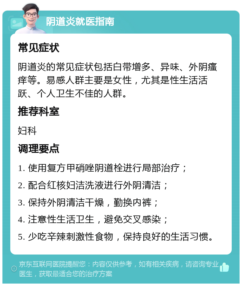 阴道炎就医指南 常见症状 阴道炎的常见症状包括白带增多、异味、外阴瘙痒等。易感人群主要是女性，尤其是性生活活跃、个人卫生不佳的人群。 推荐科室 妇科 调理要点 1. 使用复方甲硝唑阴道栓进行局部治疗； 2. 配合红核妇洁洗液进行外阴清洁； 3. 保持外阴清洁干燥，勤换内裤； 4. 注意性生活卫生，避免交叉感染； 5. 少吃辛辣刺激性食物，保持良好的生活习惯。