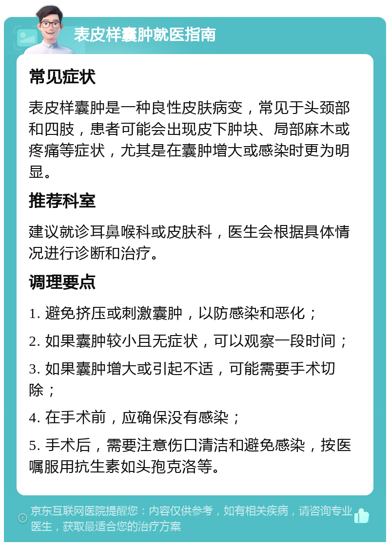 表皮样囊肿就医指南 常见症状 表皮样囊肿是一种良性皮肤病变，常见于头颈部和四肢，患者可能会出现皮下肿块、局部麻木或疼痛等症状，尤其是在囊肿增大或感染时更为明显。 推荐科室 建议就诊耳鼻喉科或皮肤科，医生会根据具体情况进行诊断和治疗。 调理要点 1. 避免挤压或刺激囊肿，以防感染和恶化； 2. 如果囊肿较小且无症状，可以观察一段时间； 3. 如果囊肿增大或引起不适，可能需要手术切除； 4. 在手术前，应确保没有感染； 5. 手术后，需要注意伤口清洁和避免感染，按医嘱服用抗生素如头孢克洛等。