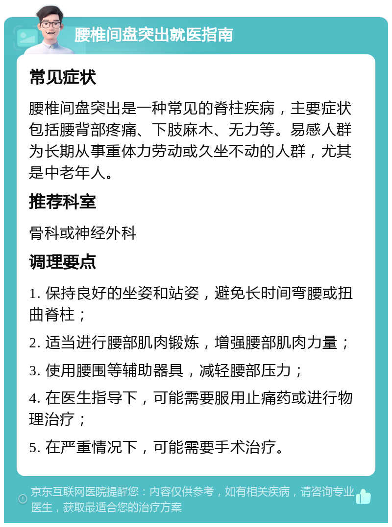 腰椎间盘突出就医指南 常见症状 腰椎间盘突出是一种常见的脊柱疾病，主要症状包括腰背部疼痛、下肢麻木、无力等。易感人群为长期从事重体力劳动或久坐不动的人群，尤其是中老年人。 推荐科室 骨科或神经外科 调理要点 1. 保持良好的坐姿和站姿，避免长时间弯腰或扭曲脊柱； 2. 适当进行腰部肌肉锻炼，增强腰部肌肉力量； 3. 使用腰围等辅助器具，减轻腰部压力； 4. 在医生指导下，可能需要服用止痛药或进行物理治疗； 5. 在严重情况下，可能需要手术治疗。