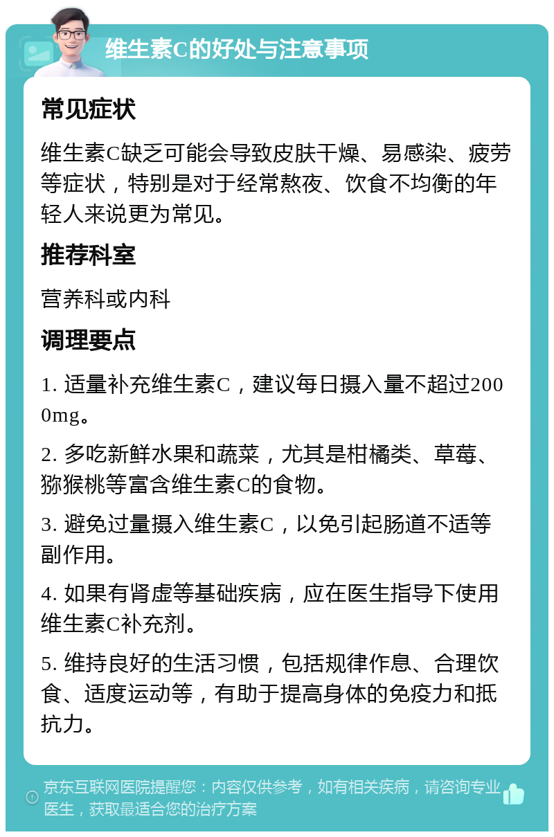 维生素C的好处与注意事项 常见症状 维生素C缺乏可能会导致皮肤干燥、易感染、疲劳等症状，特别是对于经常熬夜、饮食不均衡的年轻人来说更为常见。 推荐科室 营养科或内科 调理要点 1. 适量补充维生素C，建议每日摄入量不超过2000mg。 2. 多吃新鲜水果和蔬菜，尤其是柑橘类、草莓、猕猴桃等富含维生素C的食物。 3. 避免过量摄入维生素C，以免引起肠道不适等副作用。 4. 如果有肾虚等基础疾病，应在医生指导下使用维生素C补充剂。 5. 维持良好的生活习惯，包括规律作息、合理饮食、适度运动等，有助于提高身体的免疫力和抵抗力。