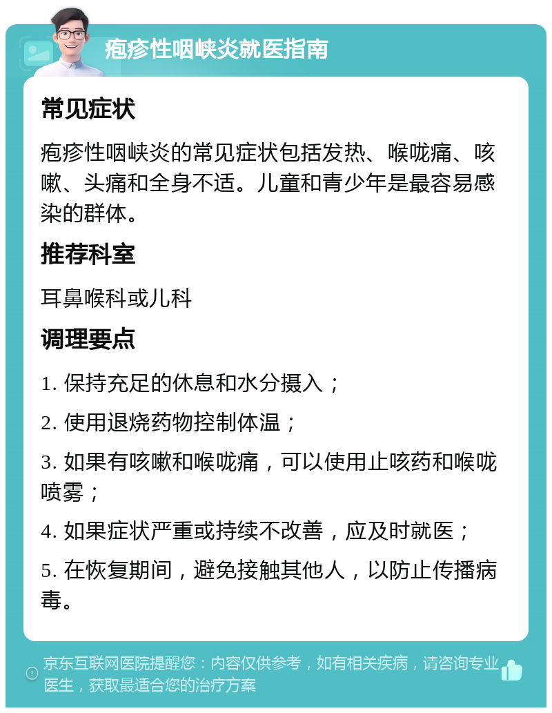 疱疹性咽峡炎就医指南 常见症状 疱疹性咽峡炎的常见症状包括发热、喉咙痛、咳嗽、头痛和全身不适。儿童和青少年是最容易感染的群体。 推荐科室 耳鼻喉科或儿科 调理要点 1. 保持充足的休息和水分摄入； 2. 使用退烧药物控制体温； 3. 如果有咳嗽和喉咙痛，可以使用止咳药和喉咙喷雾； 4. 如果症状严重或持续不改善，应及时就医； 5. 在恢复期间，避免接触其他人，以防止传播病毒。