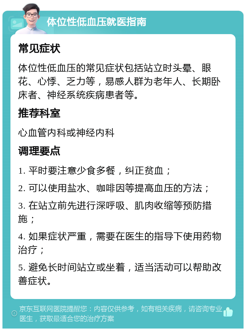 体位性低血压就医指南 常见症状 体位性低血压的常见症状包括站立时头晕、眼花、心悸、乏力等，易感人群为老年人、长期卧床者、神经系统疾病患者等。 推荐科室 心血管内科或神经内科 调理要点 1. 平时要注意少食多餐，纠正贫血； 2. 可以使用盐水、咖啡因等提高血压的方法； 3. 在站立前先进行深呼吸、肌肉收缩等预防措施； 4. 如果症状严重，需要在医生的指导下使用药物治疗； 5. 避免长时间站立或坐着，适当活动可以帮助改善症状。