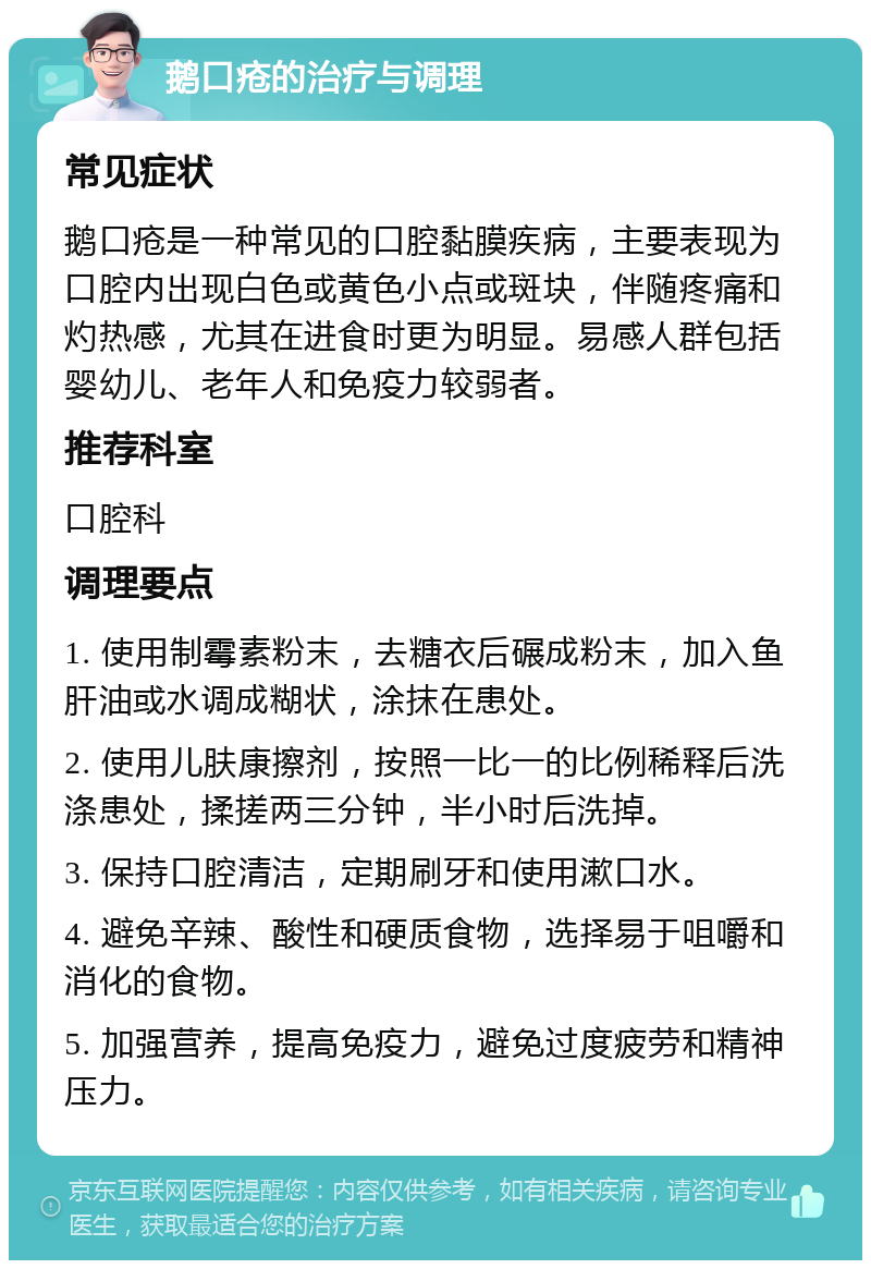 鹅口疮的治疗与调理 常见症状 鹅口疮是一种常见的口腔黏膜疾病，主要表现为口腔内出现白色或黄色小点或斑块，伴随疼痛和灼热感，尤其在进食时更为明显。易感人群包括婴幼儿、老年人和免疫力较弱者。 推荐科室 口腔科 调理要点 1. 使用制霉素粉末，去糖衣后碾成粉末，加入鱼肝油或水调成糊状，涂抹在患处。 2. 使用儿肤康擦剂，按照一比一的比例稀释后洗涤患处，揉搓两三分钟，半小时后洗掉。 3. 保持口腔清洁，定期刷牙和使用漱口水。 4. 避免辛辣、酸性和硬质食物，选择易于咀嚼和消化的食物。 5. 加强营养，提高免疫力，避免过度疲劳和精神压力。