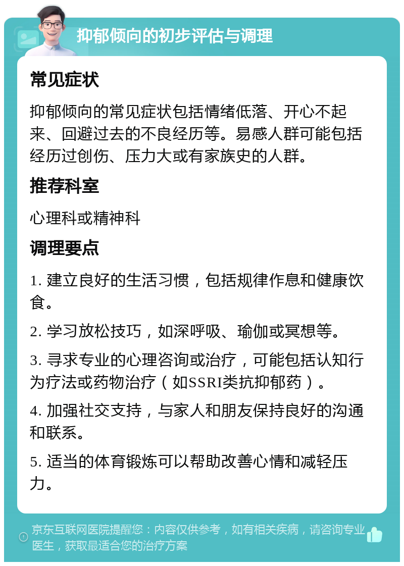 抑郁倾向的初步评估与调理 常见症状 抑郁倾向的常见症状包括情绪低落、开心不起来、回避过去的不良经历等。易感人群可能包括经历过创伤、压力大或有家族史的人群。 推荐科室 心理科或精神科 调理要点 1. 建立良好的生活习惯，包括规律作息和健康饮食。 2. 学习放松技巧，如深呼吸、瑜伽或冥想等。 3. 寻求专业的心理咨询或治疗，可能包括认知行为疗法或药物治疗（如SSRI类抗抑郁药）。 4. 加强社交支持，与家人和朋友保持良好的沟通和联系。 5. 适当的体育锻炼可以帮助改善心情和减轻压力。