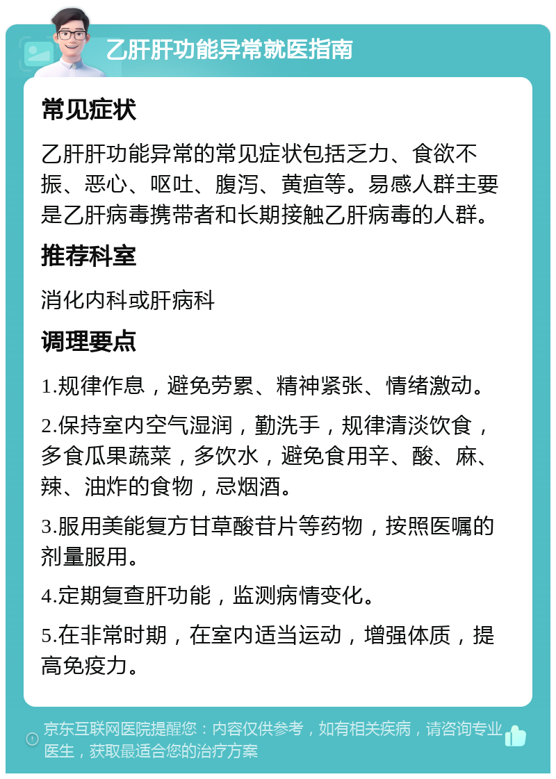 乙肝肝功能异常就医指南 常见症状 乙肝肝功能异常的常见症状包括乏力、食欲不振、恶心、呕吐、腹泻、黄疸等。易感人群主要是乙肝病毒携带者和长期接触乙肝病毒的人群。 推荐科室 消化内科或肝病科 调理要点 1.规律作息，避免劳累、精神紧张、情绪激动。 2.保持室内空气湿润，勤洗手，规律清淡饮食，多食瓜果蔬菜，多饮水，避免食用辛、酸、麻、辣、油炸的食物，忌烟酒。 3.服用美能复方甘草酸苷片等药物，按照医嘱的剂量服用。 4.定期复查肝功能，监测病情变化。 5.在非常时期，在室内适当运动，增强体质，提高免疫力。