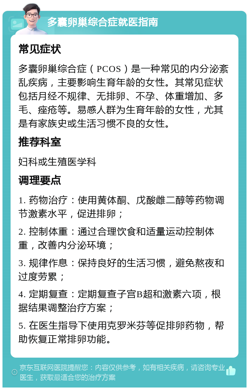 多囊卵巢综合症就医指南 常见症状 多囊卵巢综合症（PCOS）是一种常见的内分泌紊乱疾病，主要影响生育年龄的女性。其常见症状包括月经不规律、无排卵、不孕、体重增加、多毛、痤疮等。易感人群为生育年龄的女性，尤其是有家族史或生活习惯不良的女性。 推荐科室 妇科或生殖医学科 调理要点 1. 药物治疗：使用黄体酮、戊酸雌二醇等药物调节激素水平，促进排卵； 2. 控制体重：通过合理饮食和适量运动控制体重，改善内分泌环境； 3. 规律作息：保持良好的生活习惯，避免熬夜和过度劳累； 4. 定期复查：定期复查子宫B超和激素六项，根据结果调整治疗方案； 5. 在医生指导下使用克罗米芬等促排卵药物，帮助恢复正常排卵功能。