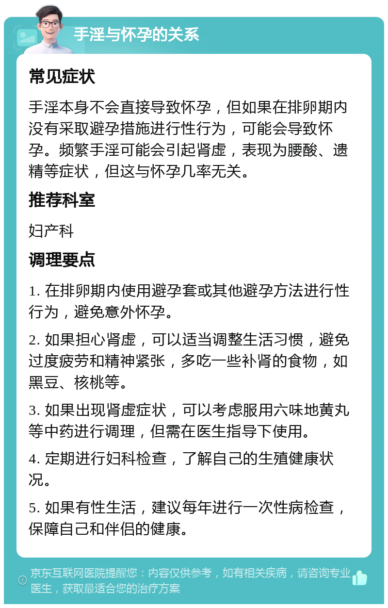 手淫与怀孕的关系 常见症状 手淫本身不会直接导致怀孕，但如果在排卵期内没有采取避孕措施进行性行为，可能会导致怀孕。频繁手淫可能会引起肾虚，表现为腰酸、遗精等症状，但这与怀孕几率无关。 推荐科室 妇产科 调理要点 1. 在排卵期内使用避孕套或其他避孕方法进行性行为，避免意外怀孕。 2. 如果担心肾虚，可以适当调整生活习惯，避免过度疲劳和精神紧张，多吃一些补肾的食物，如黑豆、核桃等。 3. 如果出现肾虚症状，可以考虑服用六味地黄丸等中药进行调理，但需在医生指导下使用。 4. 定期进行妇科检查，了解自己的生殖健康状况。 5. 如果有性生活，建议每年进行一次性病检查，保障自己和伴侣的健康。