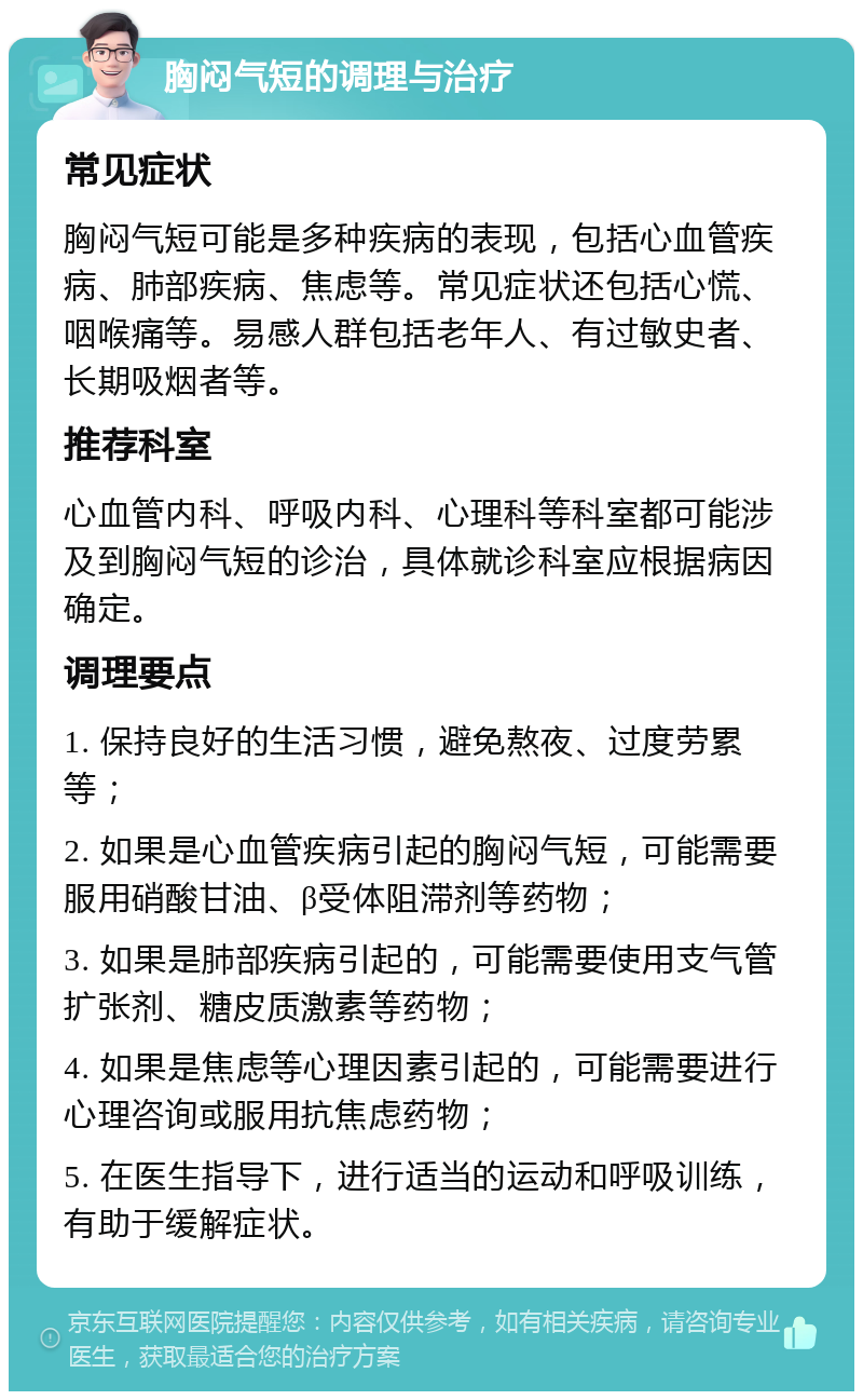 胸闷气短的调理与治疗 常见症状 胸闷气短可能是多种疾病的表现，包括心血管疾病、肺部疾病、焦虑等。常见症状还包括心慌、咽喉痛等。易感人群包括老年人、有过敏史者、长期吸烟者等。 推荐科室 心血管内科、呼吸内科、心理科等科室都可能涉及到胸闷气短的诊治，具体就诊科室应根据病因确定。 调理要点 1. 保持良好的生活习惯，避免熬夜、过度劳累等； 2. 如果是心血管疾病引起的胸闷气短，可能需要服用硝酸甘油、β受体阻滞剂等药物； 3. 如果是肺部疾病引起的，可能需要使用支气管扩张剂、糖皮质激素等药物； 4. 如果是焦虑等心理因素引起的，可能需要进行心理咨询或服用抗焦虑药物； 5. 在医生指导下，进行适当的运动和呼吸训练，有助于缓解症状。