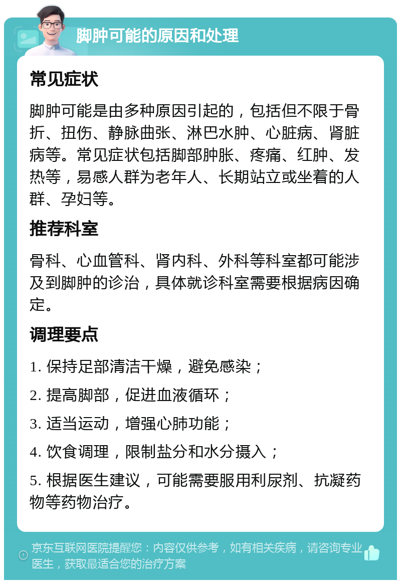 脚肿可能的原因和处理 常见症状 脚肿可能是由多种原因引起的，包括但不限于骨折、扭伤、静脉曲张、淋巴水肿、心脏病、肾脏病等。常见症状包括脚部肿胀、疼痛、红肿、发热等，易感人群为老年人、长期站立或坐着的人群、孕妇等。 推荐科室 骨科、心血管科、肾内科、外科等科室都可能涉及到脚肿的诊治，具体就诊科室需要根据病因确定。 调理要点 1. 保持足部清洁干燥，避免感染； 2. 提高脚部，促进血液循环； 3. 适当运动，增强心肺功能； 4. 饮食调理，限制盐分和水分摄入； 5. 根据医生建议，可能需要服用利尿剂、抗凝药物等药物治疗。