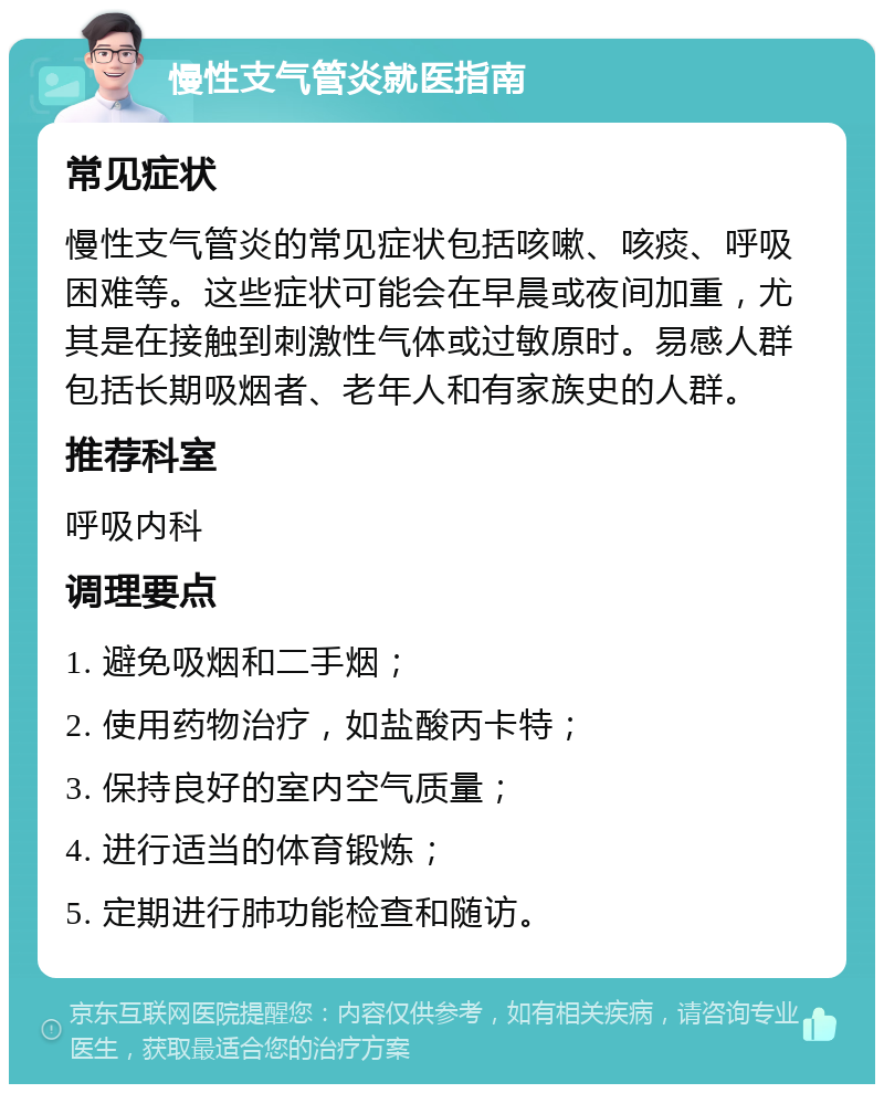 慢性支气管炎就医指南 常见症状 慢性支气管炎的常见症状包括咳嗽、咳痰、呼吸困难等。这些症状可能会在早晨或夜间加重，尤其是在接触到刺激性气体或过敏原时。易感人群包括长期吸烟者、老年人和有家族史的人群。 推荐科室 呼吸内科 调理要点 1. 避免吸烟和二手烟； 2. 使用药物治疗，如盐酸丙卡特； 3. 保持良好的室内空气质量； 4. 进行适当的体育锻炼； 5. 定期进行肺功能检查和随访。