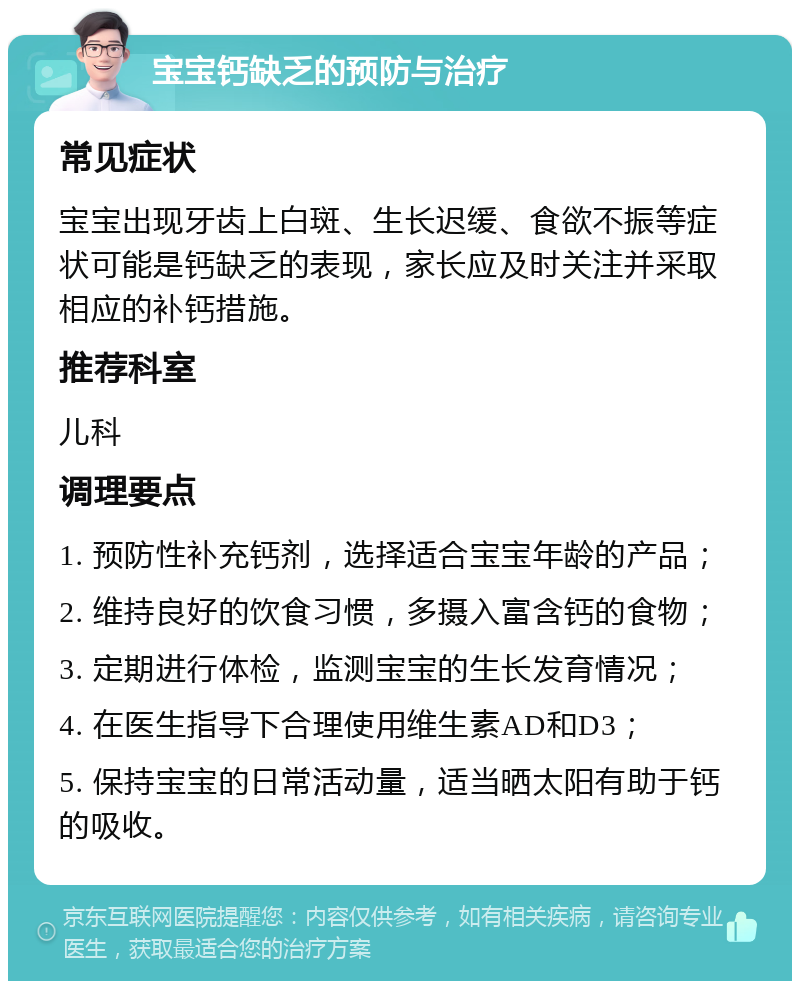 宝宝钙缺乏的预防与治疗 常见症状 宝宝出现牙齿上白斑、生长迟缓、食欲不振等症状可能是钙缺乏的表现，家长应及时关注并采取相应的补钙措施。 推荐科室 儿科 调理要点 1. 预防性补充钙剂，选择适合宝宝年龄的产品； 2. 维持良好的饮食习惯，多摄入富含钙的食物； 3. 定期进行体检，监测宝宝的生长发育情况； 4. 在医生指导下合理使用维生素AD和D3； 5. 保持宝宝的日常活动量，适当晒太阳有助于钙的吸收。