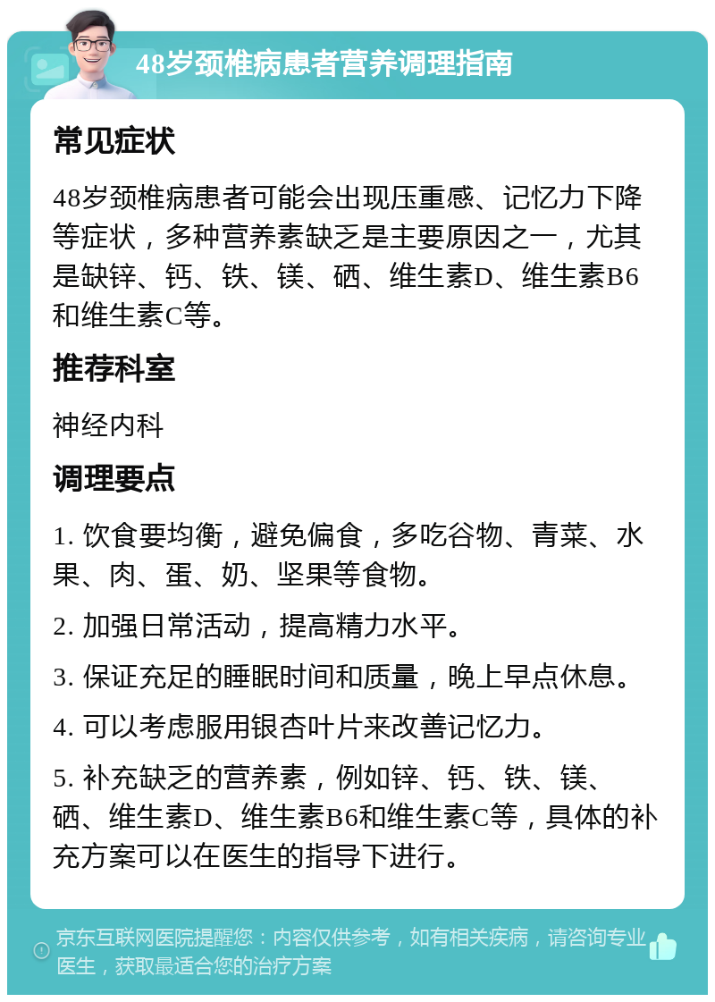 48岁颈椎病患者营养调理指南 常见症状 48岁颈椎病患者可能会出现压重感、记忆力下降等症状，多种营养素缺乏是主要原因之一，尤其是缺锌、钙、铁、镁、硒、维生素D、维生素B6和维生素C等。 推荐科室 神经内科 调理要点 1. 饮食要均衡，避免偏食，多吃谷物、青菜、水果、肉、蛋、奶、坚果等食物。 2. 加强日常活动，提高精力水平。 3. 保证充足的睡眠时间和质量，晚上早点休息。 4. 可以考虑服用银杏叶片来改善记忆力。 5. 补充缺乏的营养素，例如锌、钙、铁、镁、硒、维生素D、维生素B6和维生素C等，具体的补充方案可以在医生的指导下进行。