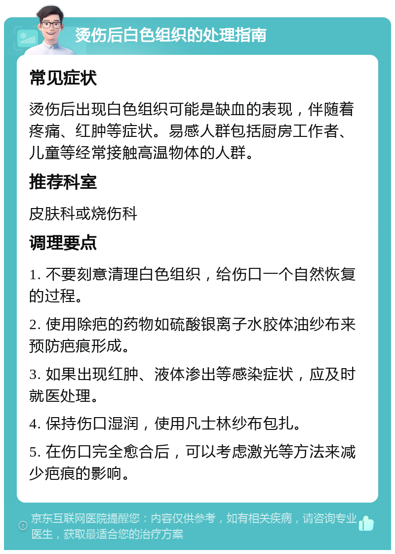 烫伤后白色组织的处理指南 常见症状 烫伤后出现白色组织可能是缺血的表现，伴随着疼痛、红肿等症状。易感人群包括厨房工作者、儿童等经常接触高温物体的人群。 推荐科室 皮肤科或烧伤科 调理要点 1. 不要刻意清理白色组织，给伤口一个自然恢复的过程。 2. 使用除疤的药物如硫酸银离子水胶体油纱布来预防疤痕形成。 3. 如果出现红肿、液体渗出等感染症状，应及时就医处理。 4. 保持伤口湿润，使用凡士林纱布包扎。 5. 在伤口完全愈合后，可以考虑激光等方法来减少疤痕的影响。