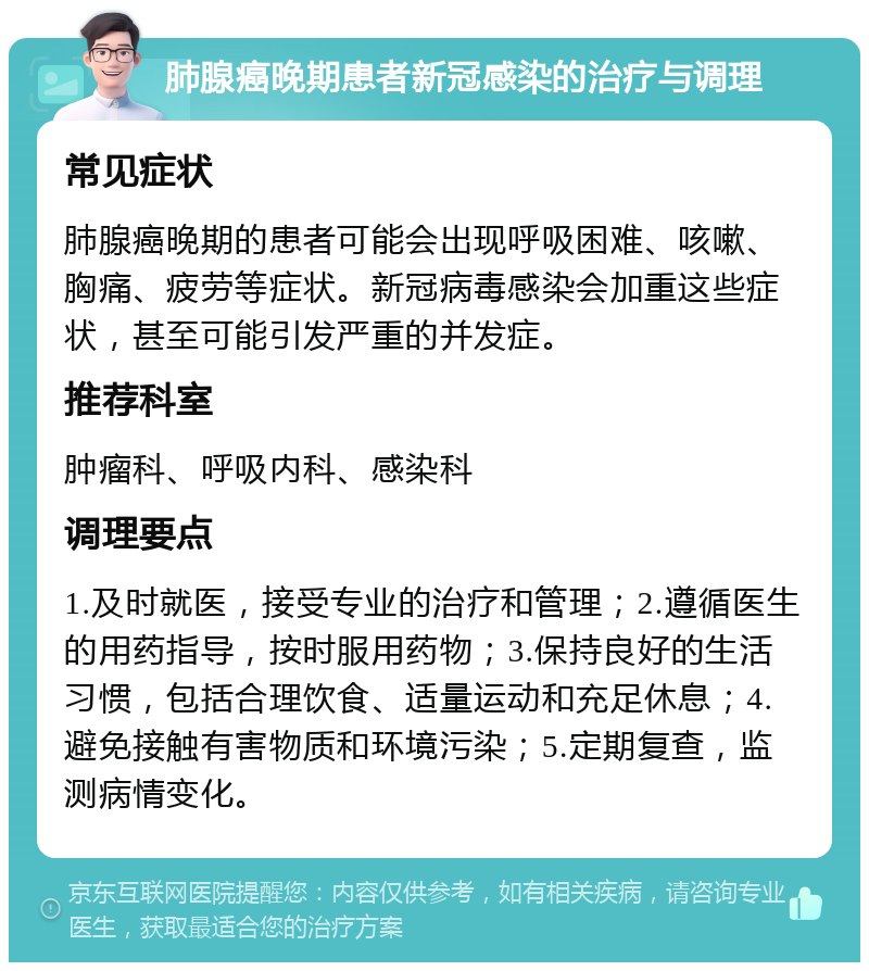 肺腺癌晚期患者新冠感染的治疗与调理 常见症状 肺腺癌晚期的患者可能会出现呼吸困难、咳嗽、胸痛、疲劳等症状。新冠病毒感染会加重这些症状，甚至可能引发严重的并发症。 推荐科室 肿瘤科、呼吸内科、感染科 调理要点 1.及时就医，接受专业的治疗和管理；2.遵循医生的用药指导，按时服用药物；3.保持良好的生活习惯，包括合理饮食、适量运动和充足休息；4.避免接触有害物质和环境污染；5.定期复查，监测病情变化。