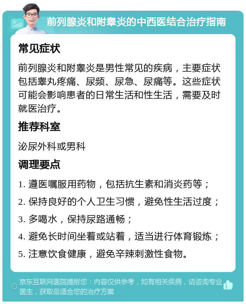 前列腺炎和附睾炎的中西医结合治疗指南 常见症状 前列腺炎和附睾炎是男性常见的疾病，主要症状包括睾丸疼痛、尿频、尿急、尿痛等。这些症状可能会影响患者的日常生活和性生活，需要及时就医治疗。 推荐科室 泌尿外科或男科 调理要点 1. 遵医嘱服用药物，包括抗生素和消炎药等； 2. 保持良好的个人卫生习惯，避免性生活过度； 3. 多喝水，保持尿路通畅； 4. 避免长时间坐着或站着，适当进行体育锻炼； 5. 注意饮食健康，避免辛辣刺激性食物。