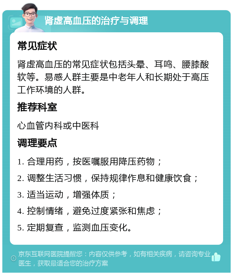 肾虚高血压的治疗与调理 常见症状 肾虚高血压的常见症状包括头晕、耳鸣、腰膝酸软等。易感人群主要是中老年人和长期处于高压工作环境的人群。 推荐科室 心血管内科或中医科 调理要点 1. 合理用药，按医嘱服用降压药物； 2. 调整生活习惯，保持规律作息和健康饮食； 3. 适当运动，增强体质； 4. 控制情绪，避免过度紧张和焦虑； 5. 定期复查，监测血压变化。