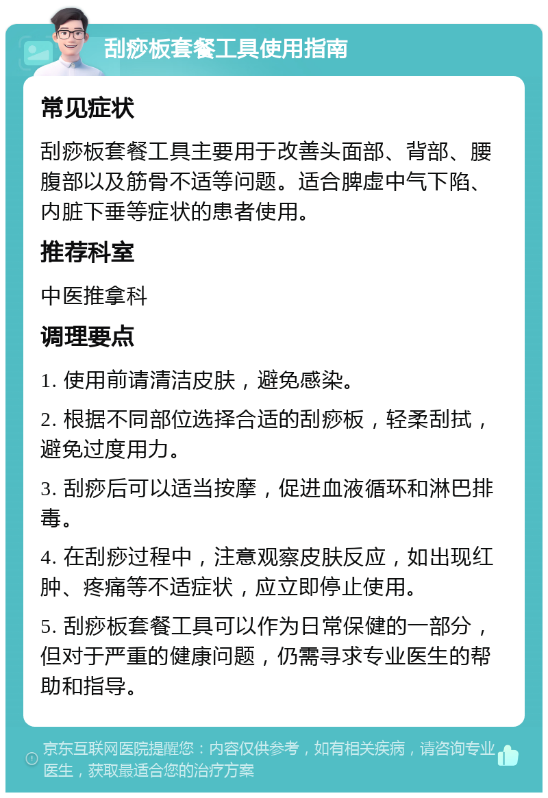 刮痧板套餐工具使用指南 常见症状 刮痧板套餐工具主要用于改善头面部、背部、腰腹部以及筋骨不适等问题。适合脾虚中气下陷、内脏下垂等症状的患者使用。 推荐科室 中医推拿科 调理要点 1. 使用前请清洁皮肤，避免感染。 2. 根据不同部位选择合适的刮痧板，轻柔刮拭，避免过度用力。 3. 刮痧后可以适当按摩，促进血液循环和淋巴排毒。 4. 在刮痧过程中，注意观察皮肤反应，如出现红肿、疼痛等不适症状，应立即停止使用。 5. 刮痧板套餐工具可以作为日常保健的一部分，但对于严重的健康问题，仍需寻求专业医生的帮助和指导。