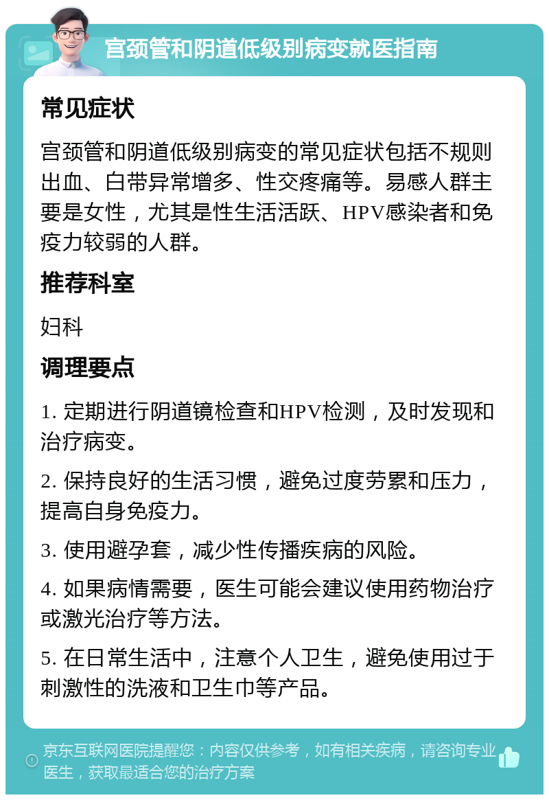 宫颈管和阴道低级别病变就医指南 常见症状 宫颈管和阴道低级别病变的常见症状包括不规则出血、白带异常增多、性交疼痛等。易感人群主要是女性，尤其是性生活活跃、HPV感染者和免疫力较弱的人群。 推荐科室 妇科 调理要点 1. 定期进行阴道镜检查和HPV检测，及时发现和治疗病变。 2. 保持良好的生活习惯，避免过度劳累和压力，提高自身免疫力。 3. 使用避孕套，减少性传播疾病的风险。 4. 如果病情需要，医生可能会建议使用药物治疗或激光治疗等方法。 5. 在日常生活中，注意个人卫生，避免使用过于刺激性的洗液和卫生巾等产品。