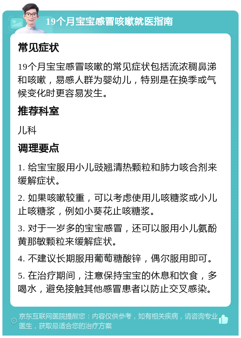 19个月宝宝感冒咳嗽就医指南 常见症状 19个月宝宝感冒咳嗽的常见症状包括流浓稠鼻涕和咳嗽，易感人群为婴幼儿，特别是在换季或气候变化时更容易发生。 推荐科室 儿科 调理要点 1. 给宝宝服用小儿豉翘清热颗粒和肺力咳合剂来缓解症状。 2. 如果咳嗽较重，可以考虑使用儿咳糖浆或小儿止咳糖浆，例如小葵花止咳糖浆。 3. 对于一岁多的宝宝感冒，还可以服用小儿氨酚黄那敏颗粒来缓解症状。 4. 不建议长期服用葡萄糖酸锌，偶尔服用即可。 5. 在治疗期间，注意保持宝宝的休息和饮食，多喝水，避免接触其他感冒患者以防止交叉感染。