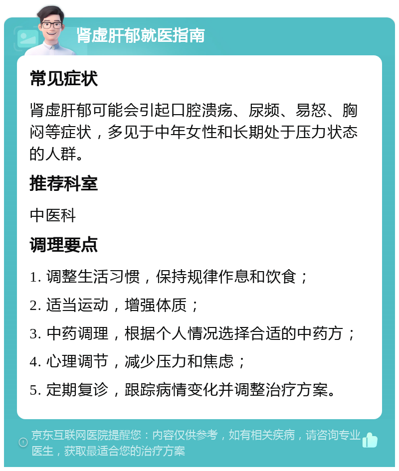 肾虚肝郁就医指南 常见症状 肾虚肝郁可能会引起口腔溃疡、尿频、易怒、胸闷等症状，多见于中年女性和长期处于压力状态的人群。 推荐科室 中医科 调理要点 1. 调整生活习惯，保持规律作息和饮食； 2. 适当运动，增强体质； 3. 中药调理，根据个人情况选择合适的中药方； 4. 心理调节，减少压力和焦虑； 5. 定期复诊，跟踪病情变化并调整治疗方案。