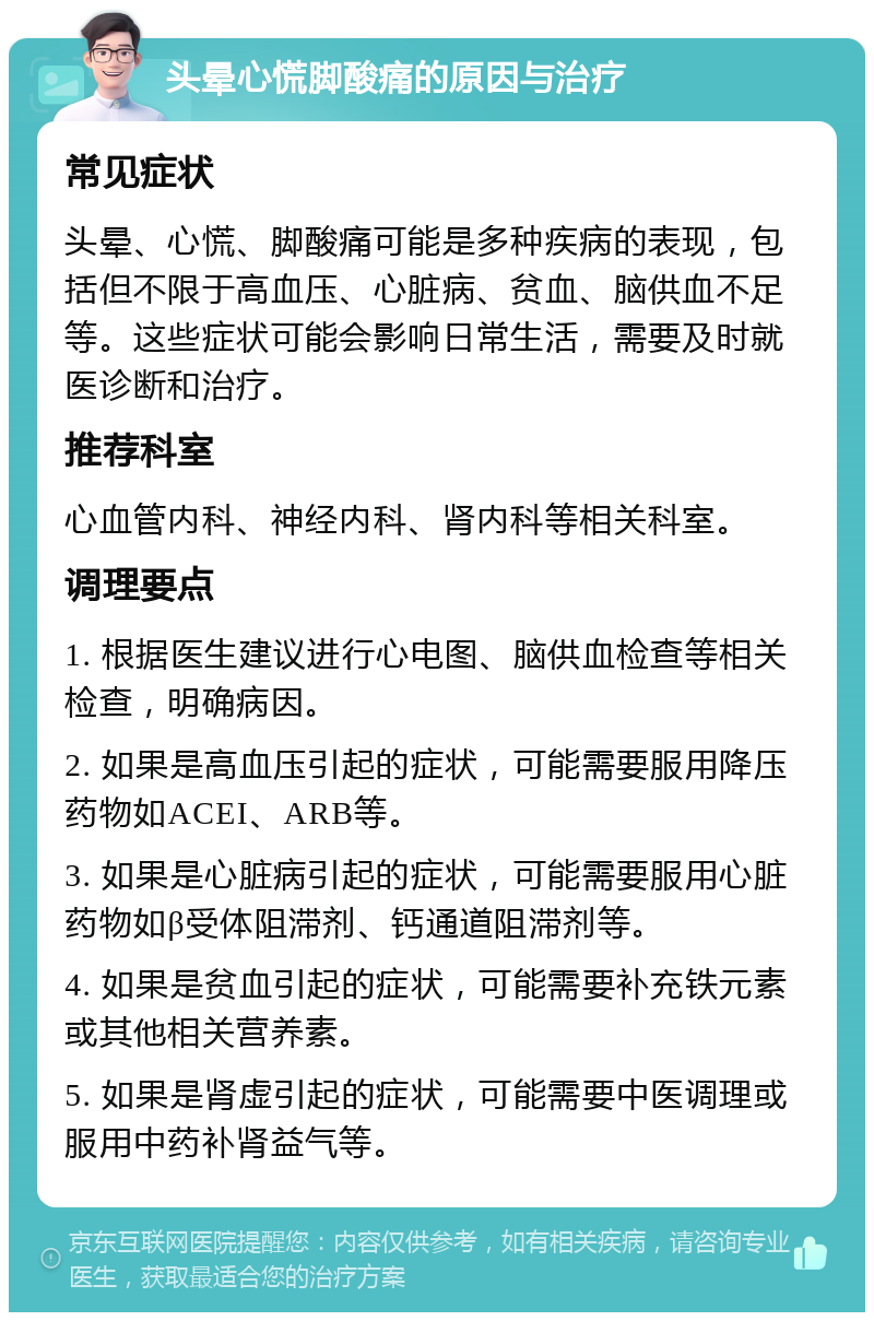 头晕心慌脚酸痛的原因与治疗 常见症状 头晕、心慌、脚酸痛可能是多种疾病的表现，包括但不限于高血压、心脏病、贫血、脑供血不足等。这些症状可能会影响日常生活，需要及时就医诊断和治疗。 推荐科室 心血管内科、神经内科、肾内科等相关科室。 调理要点 1. 根据医生建议进行心电图、脑供血检查等相关检查，明确病因。 2. 如果是高血压引起的症状，可能需要服用降压药物如ACEI、ARB等。 3. 如果是心脏病引起的症状，可能需要服用心脏药物如β受体阻滞剂、钙通道阻滞剂等。 4. 如果是贫血引起的症状，可能需要补充铁元素或其他相关营养素。 5. 如果是肾虚引起的症状，可能需要中医调理或服用中药补肾益气等。