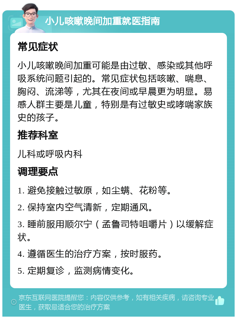 小儿咳嗽晚间加重就医指南 常见症状 小儿咳嗽晚间加重可能是由过敏、感染或其他呼吸系统问题引起的。常见症状包括咳嗽、喘息、胸闷、流涕等，尤其在夜间或早晨更为明显。易感人群主要是儿童，特别是有过敏史或哮喘家族史的孩子。 推荐科室 儿科或呼吸内科 调理要点 1. 避免接触过敏原，如尘螨、花粉等。 2. 保持室内空气清新，定期通风。 3. 睡前服用顺尔宁（孟鲁司特咀嚼片）以缓解症状。 4. 遵循医生的治疗方案，按时服药。 5. 定期复诊，监测病情变化。