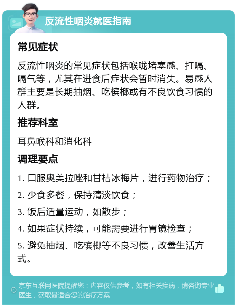 反流性咽炎就医指南 常见症状 反流性咽炎的常见症状包括喉咙堵塞感、打嗝、嗝气等，尤其在进食后症状会暂时消失。易感人群主要是长期抽烟、吃槟榔或有不良饮食习惯的人群。 推荐科室 耳鼻喉科和消化科 调理要点 1. 口服奥美拉唑和甘桔冰梅片，进行药物治疗； 2. 少食多餐，保持清淡饮食； 3. 饭后适量运动，如散步； 4. 如果症状持续，可能需要进行胃镜检查； 5. 避免抽烟、吃槟榔等不良习惯，改善生活方式。