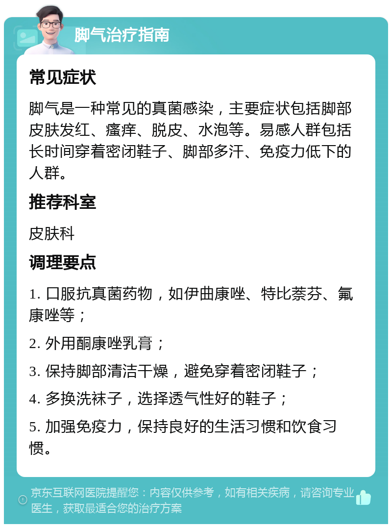 脚气治疗指南 常见症状 脚气是一种常见的真菌感染，主要症状包括脚部皮肤发红、瘙痒、脱皮、水泡等。易感人群包括长时间穿着密闭鞋子、脚部多汗、免疫力低下的人群。 推荐科室 皮肤科 调理要点 1. 口服抗真菌药物，如伊曲康唑、特比萘芬、氟康唑等； 2. 外用酮康唑乳膏； 3. 保持脚部清洁干燥，避免穿着密闭鞋子； 4. 多换洗袜子，选择透气性好的鞋子； 5. 加强免疫力，保持良好的生活习惯和饮食习惯。