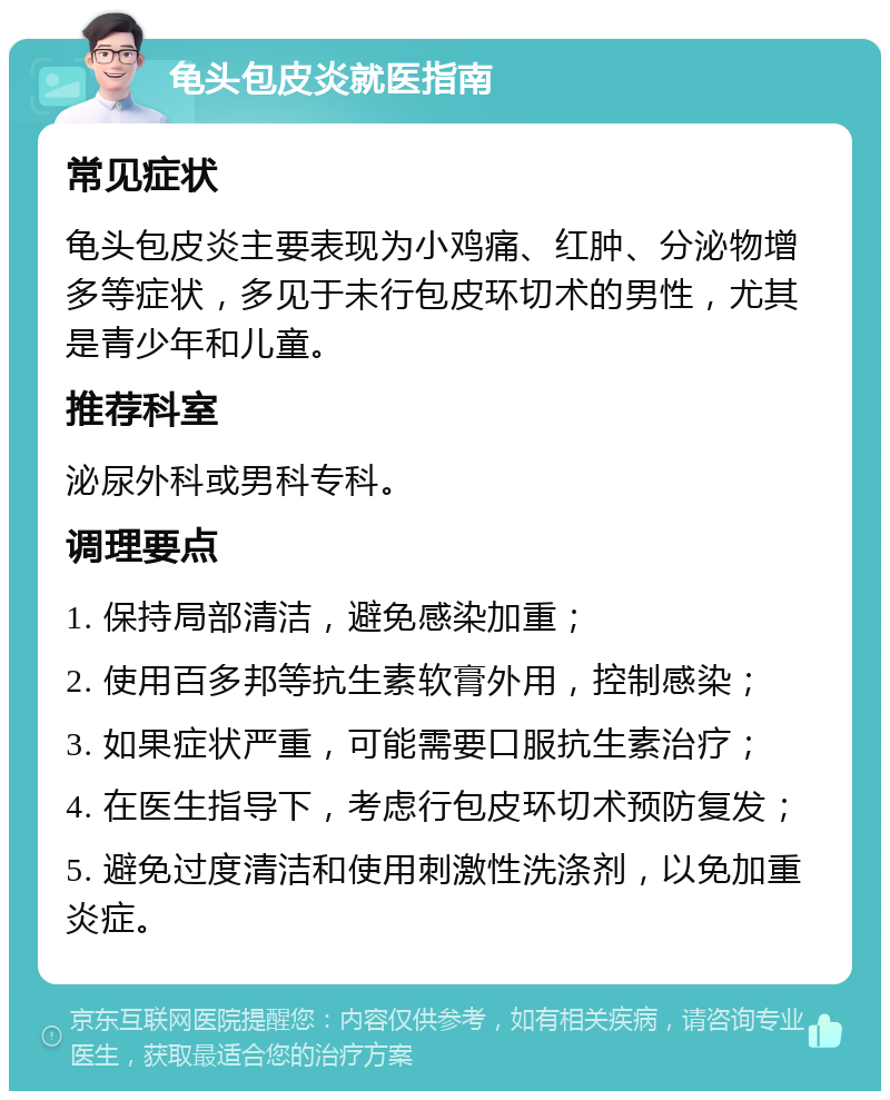 龟头包皮炎就医指南 常见症状 龟头包皮炎主要表现为小鸡痛、红肿、分泌物增多等症状，多见于未行包皮环切术的男性，尤其是青少年和儿童。 推荐科室 泌尿外科或男科专科。 调理要点 1. 保持局部清洁，避免感染加重； 2. 使用百多邦等抗生素软膏外用，控制感染； 3. 如果症状严重，可能需要口服抗生素治疗； 4. 在医生指导下，考虑行包皮环切术预防复发； 5. 避免过度清洁和使用刺激性洗涤剂，以免加重炎症。