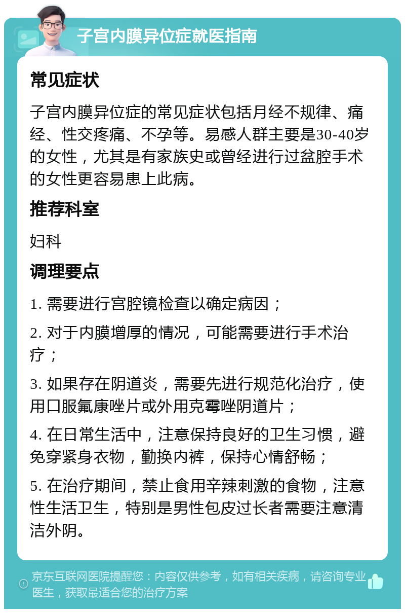 子宫内膜异位症就医指南 常见症状 子宫内膜异位症的常见症状包括月经不规律、痛经、性交疼痛、不孕等。易感人群主要是30-40岁的女性，尤其是有家族史或曾经进行过盆腔手术的女性更容易患上此病。 推荐科室 妇科 调理要点 1. 需要进行宫腔镜检查以确定病因； 2. 对于内膜增厚的情况，可能需要进行手术治疗； 3. 如果存在阴道炎，需要先进行规范化治疗，使用口服氟康唑片或外用克霉唑阴道片； 4. 在日常生活中，注意保持良好的卫生习惯，避免穿紧身衣物，勤换内裤，保持心情舒畅； 5. 在治疗期间，禁止食用辛辣刺激的食物，注意性生活卫生，特别是男性包皮过长者需要注意清洁外阴。