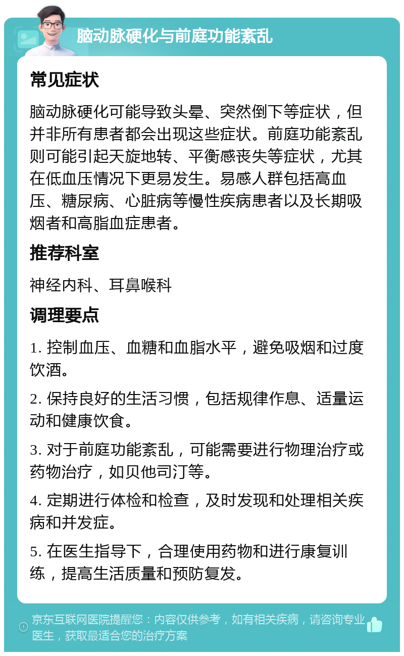 脑动脉硬化与前庭功能紊乱 常见症状 脑动脉硬化可能导致头晕、突然倒下等症状，但并非所有患者都会出现这些症状。前庭功能紊乱则可能引起天旋地转、平衡感丧失等症状，尤其在低血压情况下更易发生。易感人群包括高血压、糖尿病、心脏病等慢性疾病患者以及长期吸烟者和高脂血症患者。 推荐科室 神经内科、耳鼻喉科 调理要点 1. 控制血压、血糖和血脂水平，避免吸烟和过度饮酒。 2. 保持良好的生活习惯，包括规律作息、适量运动和健康饮食。 3. 对于前庭功能紊乱，可能需要进行物理治疗或药物治疗，如贝他司汀等。 4. 定期进行体检和检查，及时发现和处理相关疾病和并发症。 5. 在医生指导下，合理使用药物和进行康复训练，提高生活质量和预防复发。