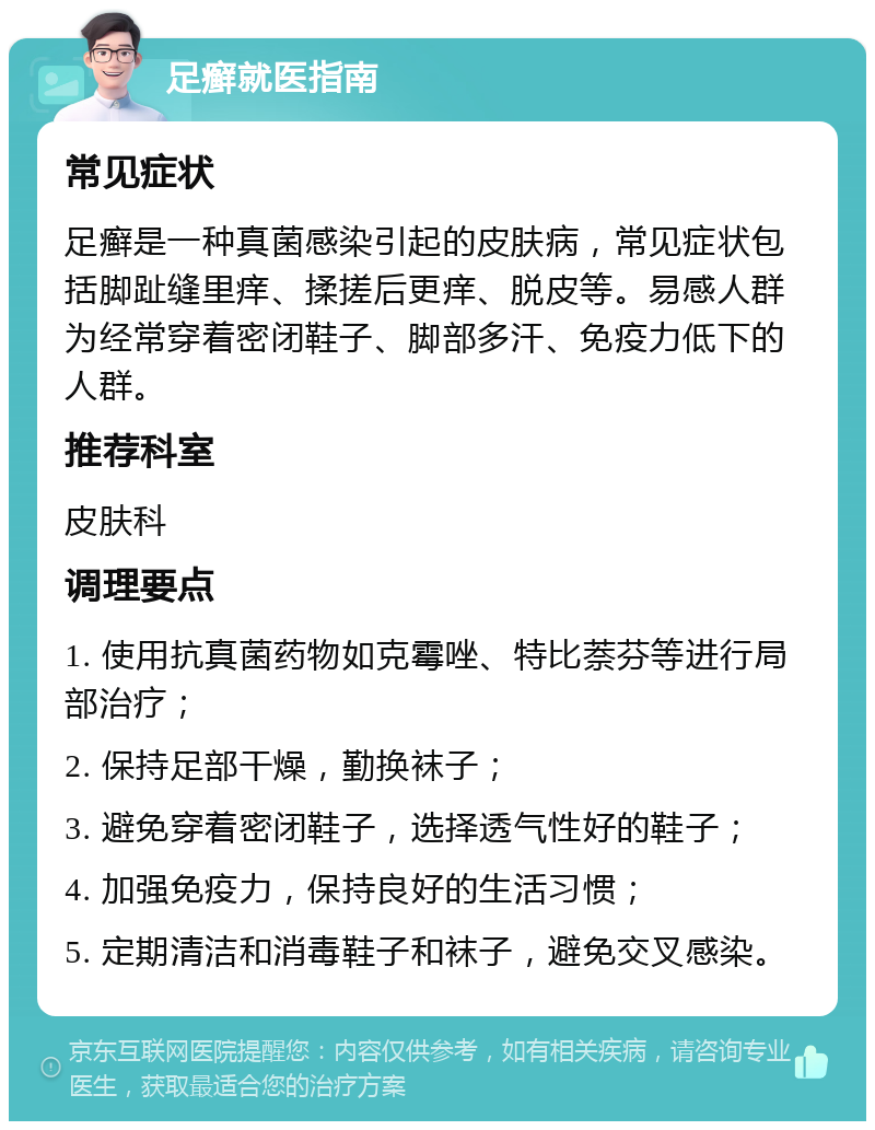 足癣就医指南 常见症状 足癣是一种真菌感染引起的皮肤病，常见症状包括脚趾缝里痒、揉搓后更痒、脱皮等。易感人群为经常穿着密闭鞋子、脚部多汗、免疫力低下的人群。 推荐科室 皮肤科 调理要点 1. 使用抗真菌药物如克霉唑、特比萘芬等进行局部治疗； 2. 保持足部干燥，勤换袜子； 3. 避免穿着密闭鞋子，选择透气性好的鞋子； 4. 加强免疫力，保持良好的生活习惯； 5. 定期清洁和消毒鞋子和袜子，避免交叉感染。