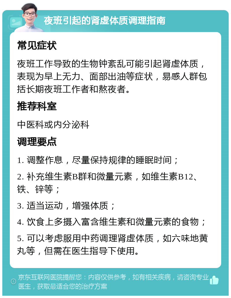 夜班引起的肾虚体质调理指南 常见症状 夜班工作导致的生物钟紊乱可能引起肾虚体质，表现为早上无力、面部出油等症状，易感人群包括长期夜班工作者和熬夜者。 推荐科室 中医科或内分泌科 调理要点 1. 调整作息，尽量保持规律的睡眠时间； 2. 补充维生素B群和微量元素，如维生素B12、铁、锌等； 3. 适当运动，增强体质； 4. 饮食上多摄入富含维生素和微量元素的食物； 5. 可以考虑服用中药调理肾虚体质，如六味地黄丸等，但需在医生指导下使用。