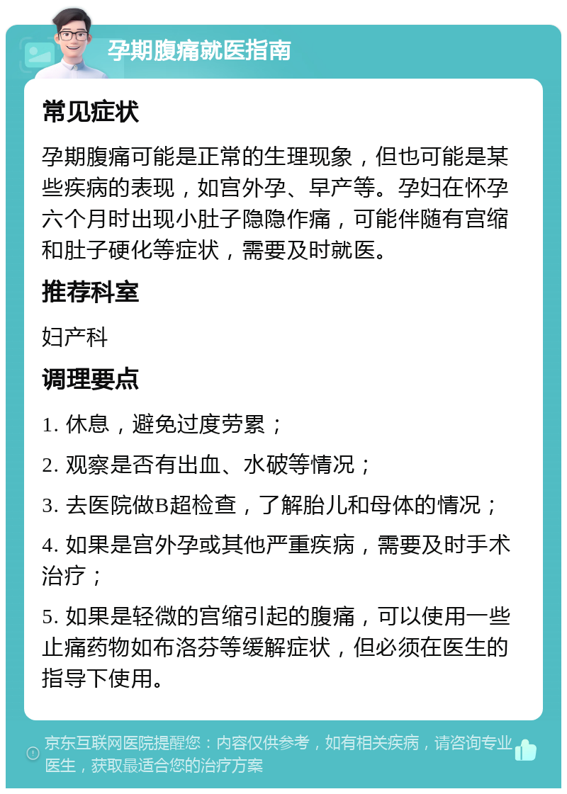 孕期腹痛就医指南 常见症状 孕期腹痛可能是正常的生理现象，但也可能是某些疾病的表现，如宫外孕、早产等。孕妇在怀孕六个月时出现小肚子隐隐作痛，可能伴随有宫缩和肚子硬化等症状，需要及时就医。 推荐科室 妇产科 调理要点 1. 休息，避免过度劳累； 2. 观察是否有出血、水破等情况； 3. 去医院做B超检查，了解胎儿和母体的情况； 4. 如果是宫外孕或其他严重疾病，需要及时手术治疗； 5. 如果是轻微的宫缩引起的腹痛，可以使用一些止痛药物如布洛芬等缓解症状，但必须在医生的指导下使用。